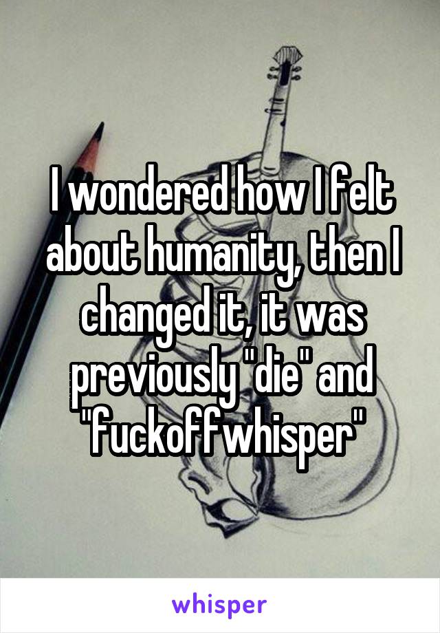 I wondered how I felt about humanity, then I changed it, it was previously "die" and "fuckoffwhisper"