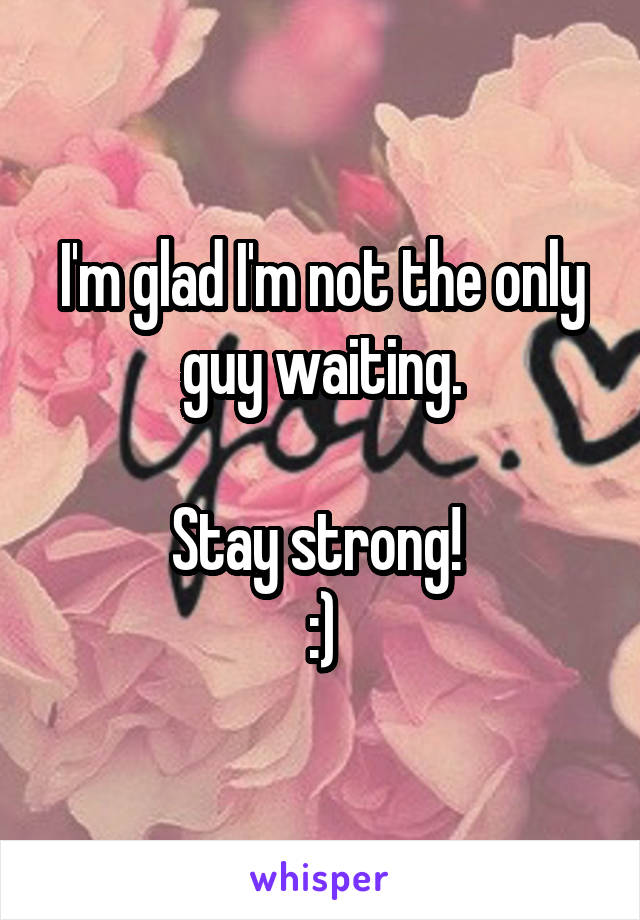 I'm glad I'm not the only guy waiting.

Stay strong! 
:)