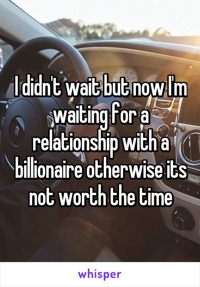 I didn't wait but now I'm waiting for a relationship with a billionaire otherwise its not worth the time