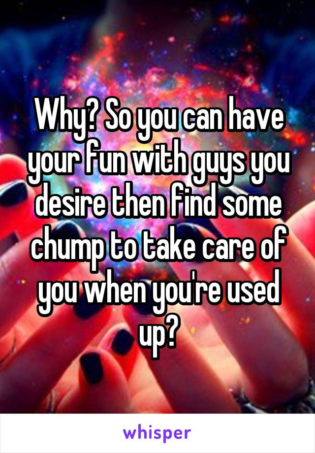 Why? So you can have your fun with guys you desire then find some chump to take care of you when you're used up?