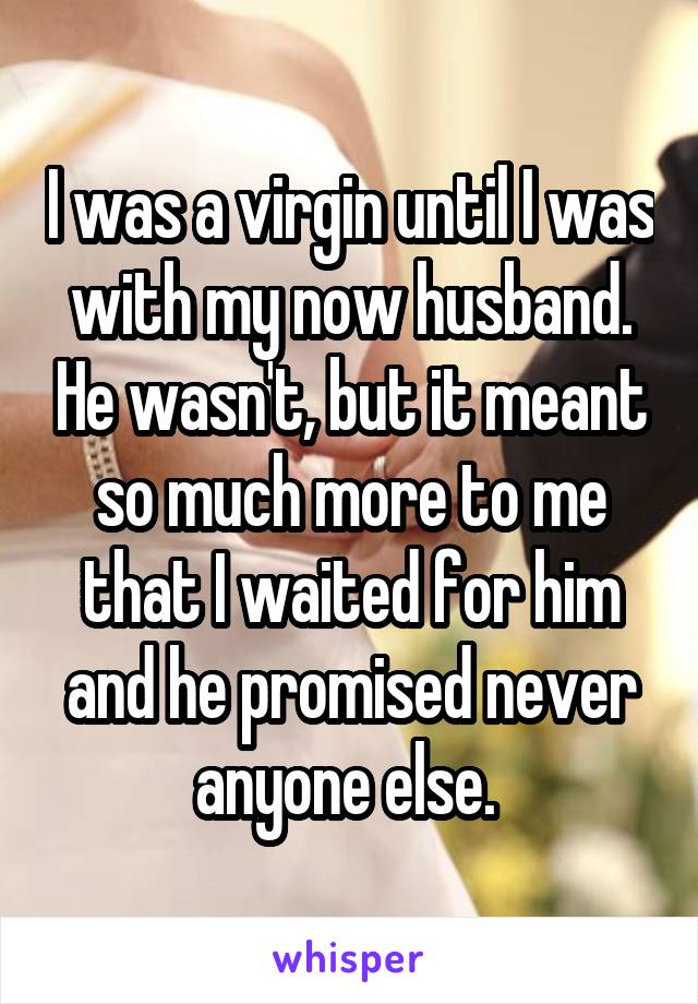 I was a virgin until I was with my now husband. He wasn't, but it meant so much more to me that I waited for him and he promised never anyone else. 