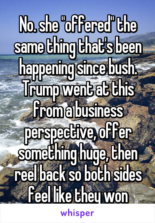 No. she "offered" the same thing that's been happening since bush. Trump went at this from a business perspective, offer something huge, then reel back so both sides feel like they won