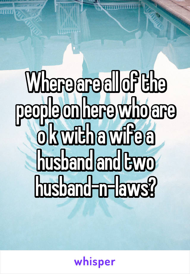 Where are all of the people on here who are o k with a wife a husband and two husband-n-laws?