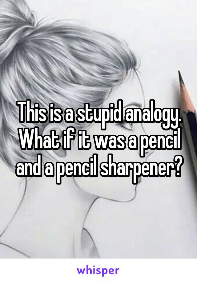 This is a stupid analogy. What if it was a pencil and a pencil sharpener?