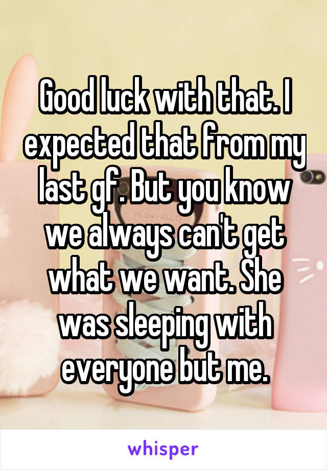 Good luck with that. I expected that from my last gf. But you know we always can't get what we want. She was sleeping with everyone but me.