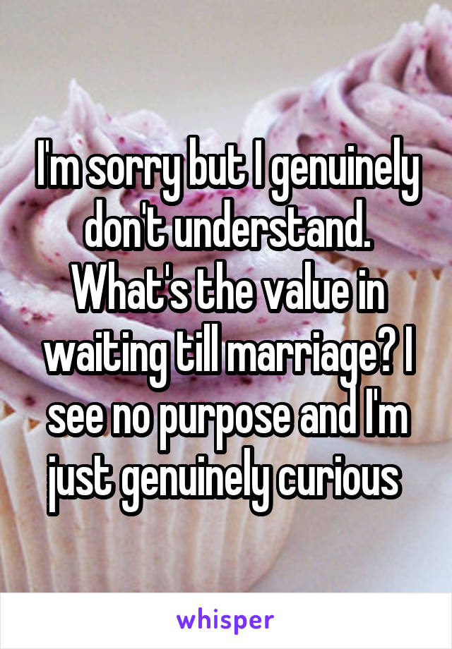 I'm sorry but I genuinely don't understand. What's the value in waiting till marriage? I see no purpose and I'm just genuinely curious 