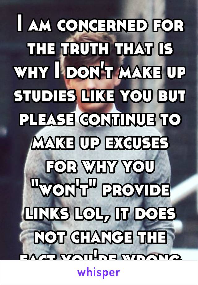 I am concerned for the truth that is why I don't make up studies like you but please continue to make up excuses for why you "won't" provide links lol, it does not change the fact you're wrong