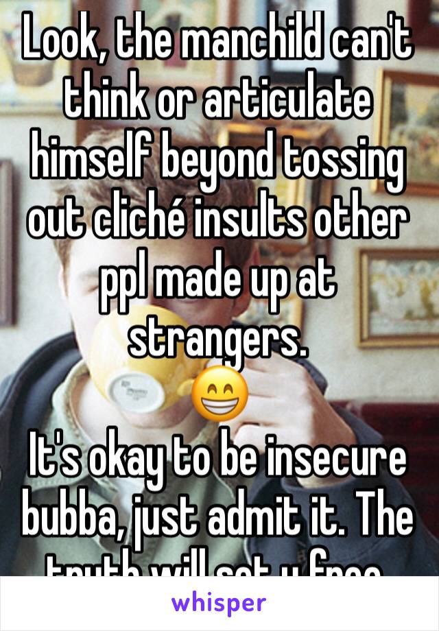 Look, the manchild can't think or articulate himself beyond tossing out cliché insults other ppl made up at strangers.
😁
It's okay to be insecure bubba, just admit it. The truth will set u free.