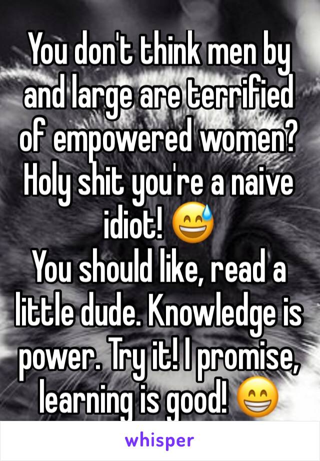 You don't think men by and large are terrified of empowered women?
Holy shit you're a naive idiot! 😅
You should like, read a little dude. Knowledge is power. Try it! I promise, learning is good! 😁