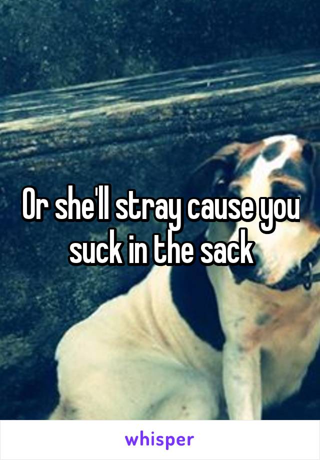 Or she'll stray cause you suck in the sack