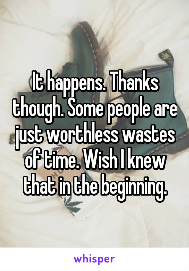 It happens. Thanks though. Some people are just worthless wastes of time. Wish I knew that in the beginning.