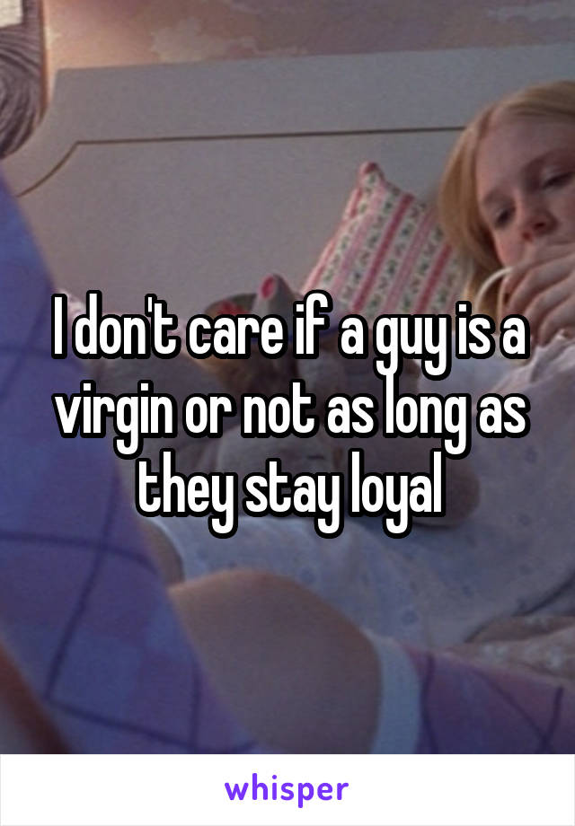 I don't care if a guy is a virgin or not as long as they stay loyal