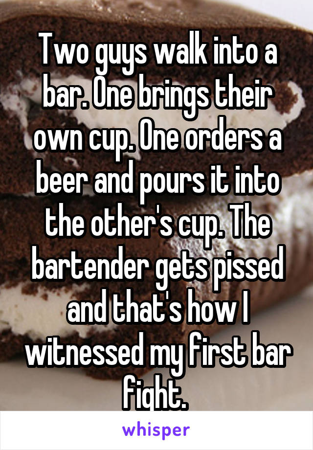 Two guys walk into a bar. One brings their own cup. One orders a beer and pours it into the other's cup. The bartender gets pissed and that's how I witnessed my first bar fight. 