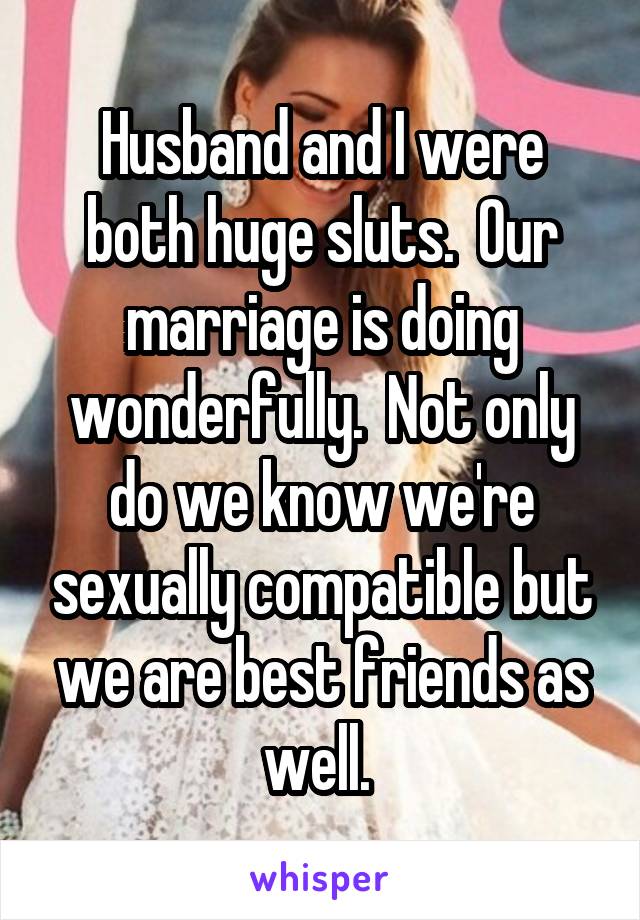 Husband and I were both huge sluts.  Our marriage is doing wonderfully.  Not only do we know we're sexually compatible but we are best friends as well. 