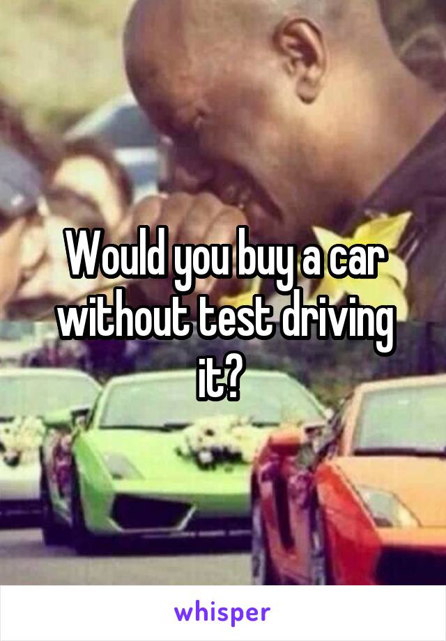 Would you buy a car without test driving it? 