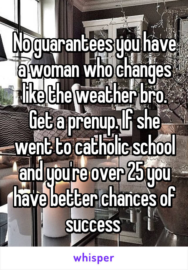 No guarantees you have a woman who changes like the weather bro. Get a prenup. If she went to catholic school and you're over 25 you have better chances of success 