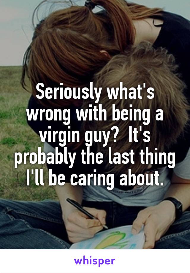 Seriously what's wrong with being a virgin guy?  It's probably the last thing I'll be caring about.