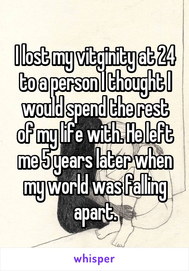 I lost my vitginity at 24 to a person I thought I would spend the rest of my life with. He left me 5 years later when my world was falling apart.