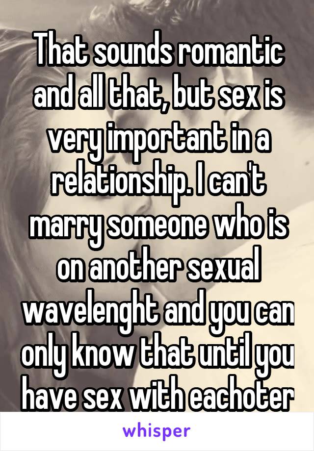 That sounds romantic and all that, but sex is very important in a relationship. I can't marry someone who is on another sexual wavelenght and you can only know that until you have sex with eachoter