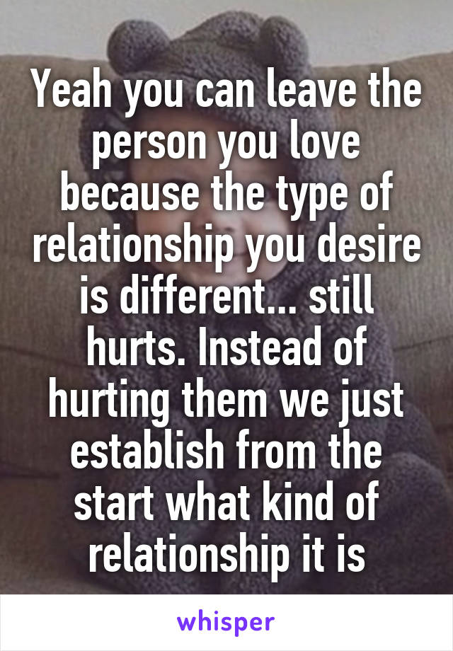 Yeah you can leave the person you love because the type of relationship you desire is different... still hurts. Instead of hurting them we just establish from the start what kind of relationship it is