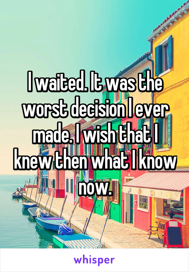 I waited. It was the worst decision I ever made. I wish that I knew then what I know now.