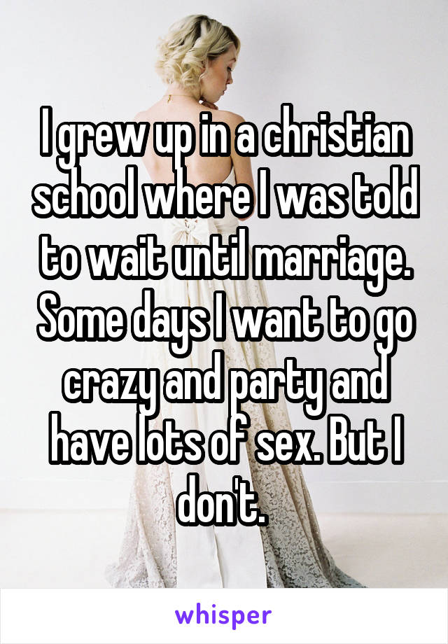 I grew up in a christian school where I was told to wait until marriage. Some days I want to go crazy and party and have lots of sex. But I don't. 