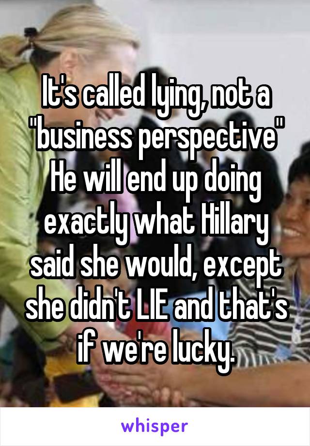 It's called lying, not a "business perspective"
He will end up doing exactly what Hillary said she would, except she didn't LIE and that's if we're lucky.