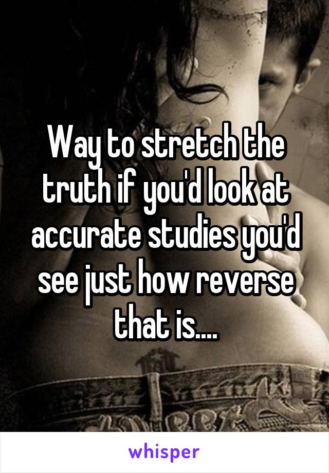 Way to stretch the truth if you'd look at accurate studies you'd see just how reverse that is....