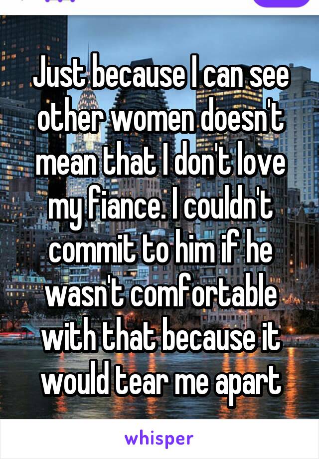 Just because I can see other women doesn't mean that I don't love my fiance. I couldn't commit to him if he wasn't comfortable with that because it would tear me apart