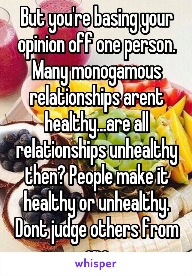 But you're basing your opinion off one person. Many monogamous relationships arent healthy...are all relationships unhealthy then? People make it healthy or unhealthy. Dont judge others from one