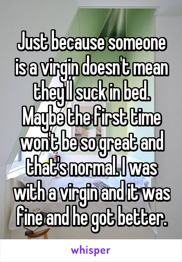 Just because someone is a virgin doesn't mean they'll suck in bed. Maybe the first time won't be so great and that's normal. I was with a virgin and it was fine and he got better.