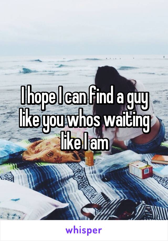 I hope I can find a guy like you whos waiting like I am