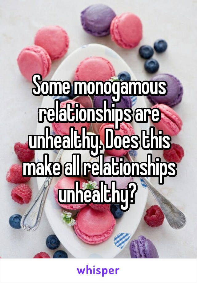 Some monogamous relationships are unhealthy. Does this make all relationships unhealthy? 