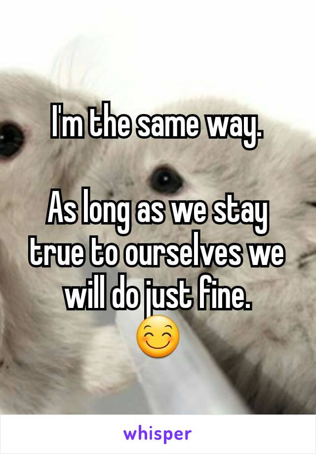 I'm the same way.

As long as we stay true to ourselves we will do just fine.
😊