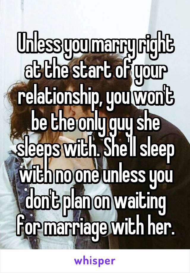 Unless you marry right at the start of your relationship, you won't be the only guy she sleeps with. She'll sleep with no one unless you don't plan on waiting for marriage with her.