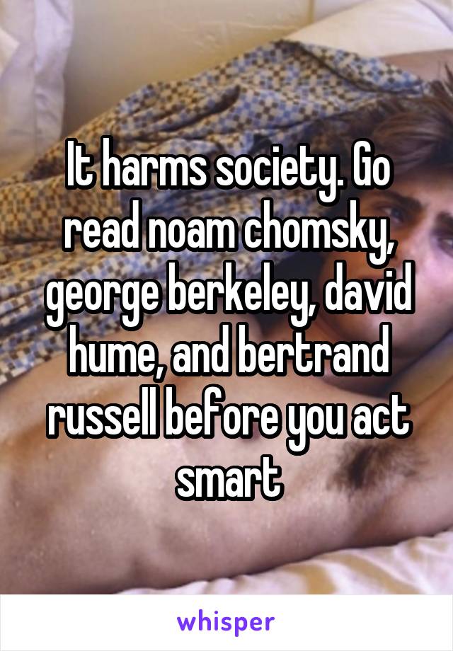 It harms society. Go read noam chomsky, george berkeley, david hume, and bertrand russell before you act smart