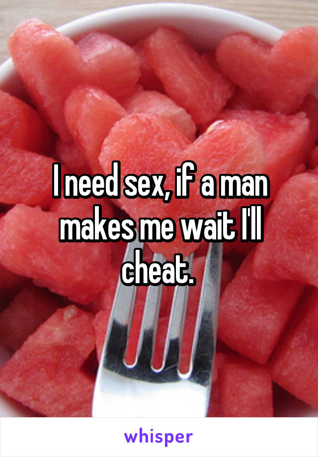 I need sex, if a man makes me wait I'll cheat. 