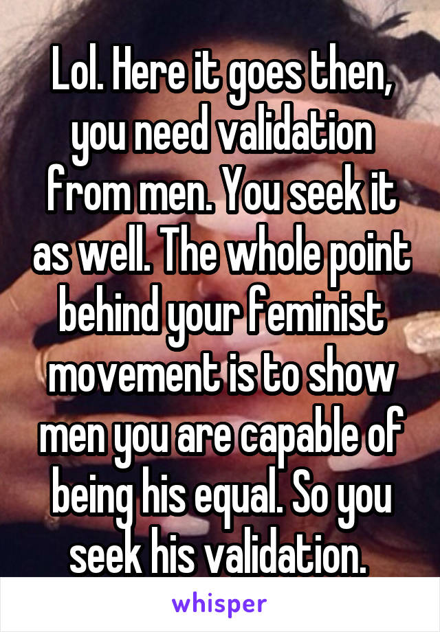 Lol. Here it goes then, you need validation from men. You seek it as well. The whole point behind your feminist movement is to show men you are capable of being his equal. So you seek his validation. 