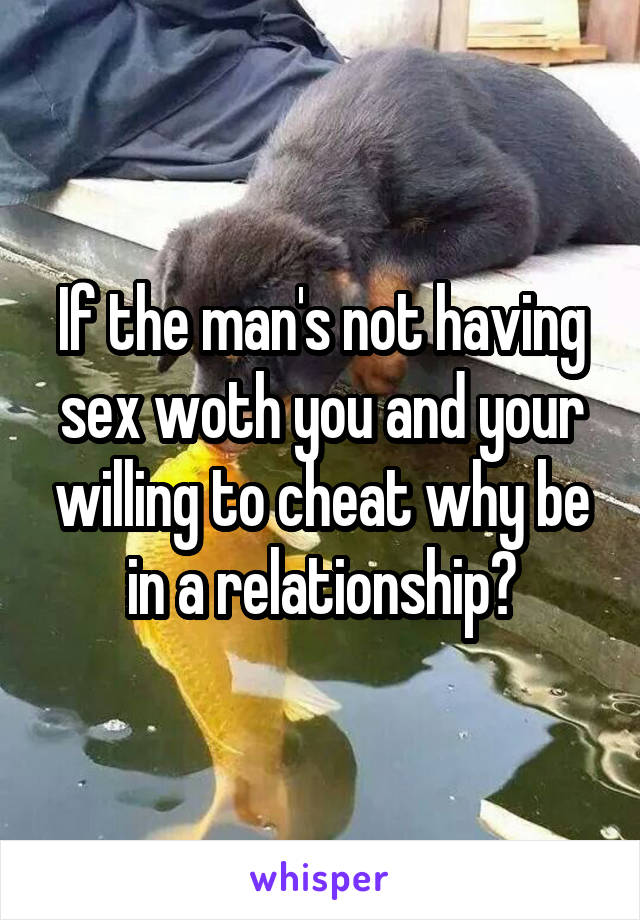 If the man's not having sex woth you and your willing to cheat why be in a relationship?