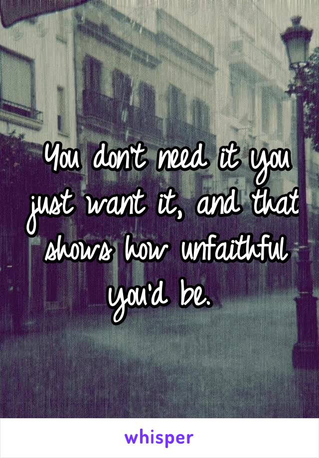 You don't need it you just want it, and that shows how unfaithful you'd be. 