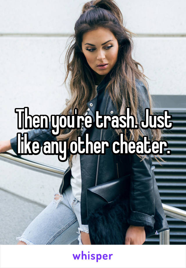 Then you're trash. Just like any other cheater.