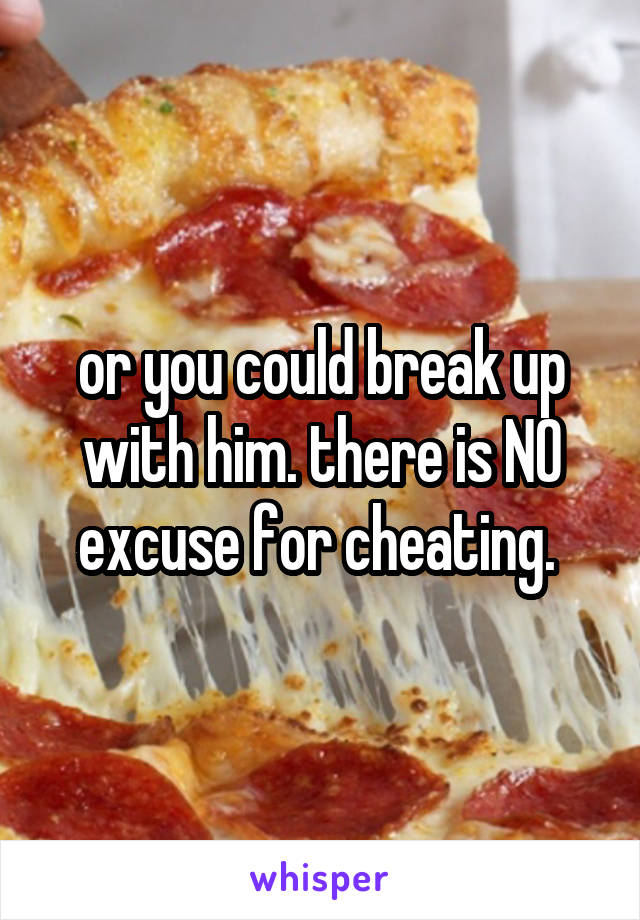 or you could break up with him. there is NO excuse for cheating. 