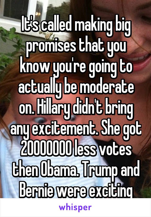 It's called making big promises that you know you're going to actually be moderate on. Hillary didn't bring any excitement. She got 20000000 less votes then Obama. Trump and Bernie were exciting