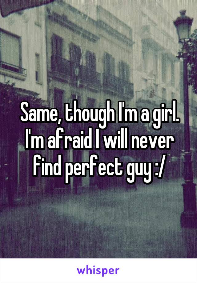 Same, though I'm a girl. I'm afraid I will never find perfect guy :/