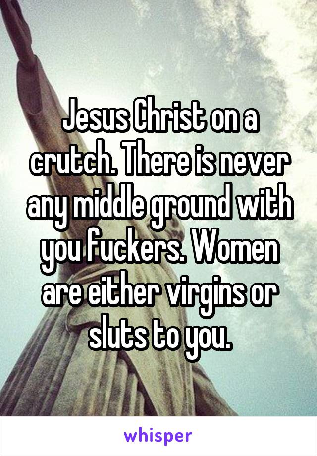 Jesus Christ on a crutch. There is never any middle ground with you fuckers. Women are either virgins or sluts to you.