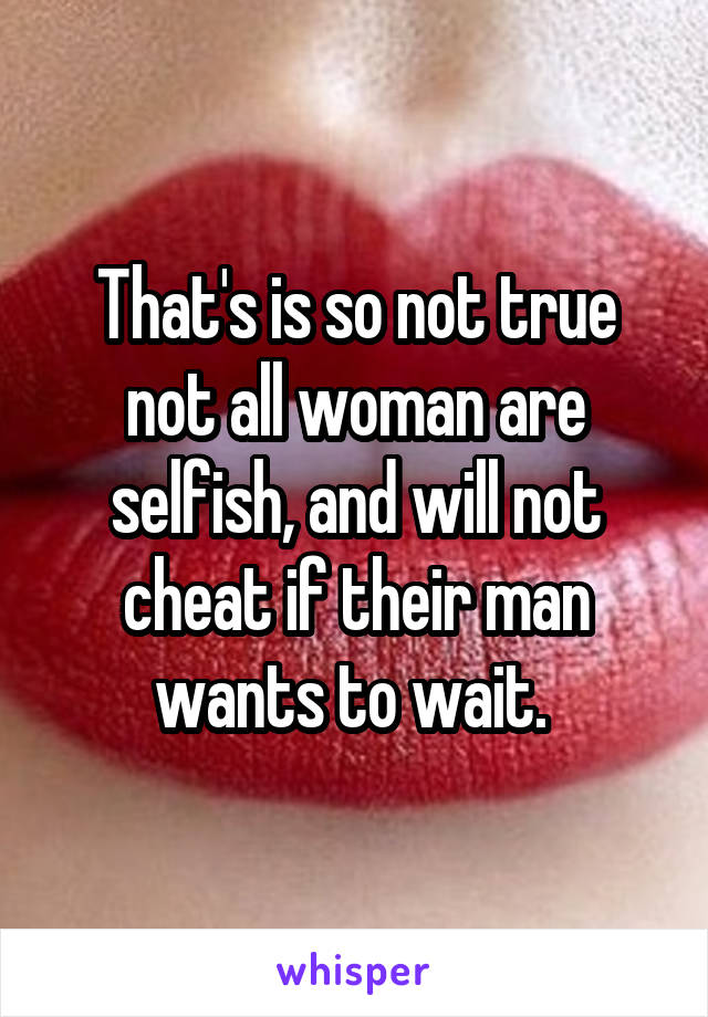 That's is so not true not all woman are selfish, and will not cheat if their man wants to wait. 