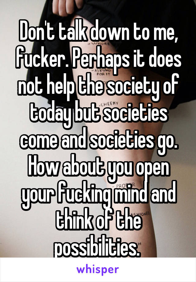 Don't talk down to me, fucker. Perhaps it does not help the society of today but societies come and societies go. How about you open your fucking mind and think of the possibilities. 