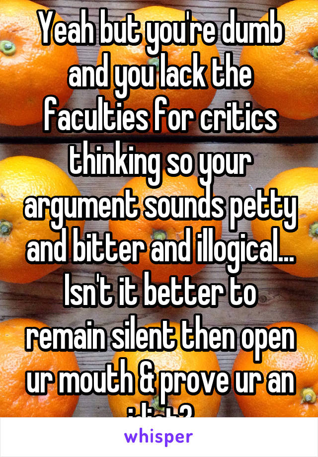 Yeah but you're dumb and you lack the faculties for critics thinking so your argument sounds petty and bitter and illogical...
Isn't it better to remain silent then open ur mouth & prove ur an idiot?