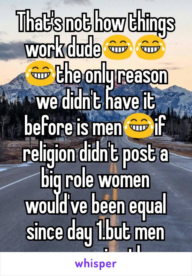 That's not how things work dude😂😂😂the only reason we didn't have it before is men😂if religion didn't post a big role women would've been equal since day 1.but men were pussies then