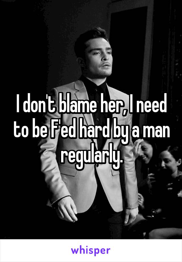 I don't blame her, I need to be F'ed hard by a man regularly.